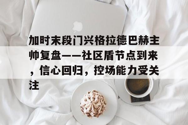 关于加时末段门兴格拉德巴赫主帅复盘——社区盾节点到来，信心回归，控场能力受关注的信息